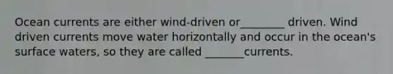 Ocean currents are either wind-driven or________ driven. Wind driven currents move water horizontally and occur in the ocean's surface waters, so they are called _______currents.