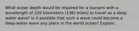 What ocean depth would be required for a tsunami with a wavelength of 220 kilometers (136) miles) to travel as a deep water wave? Is it possible that such a wave could become a deep-water wave any place in the world ocean? Explain.