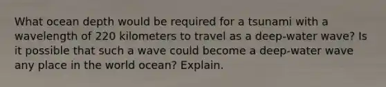 What ocean depth would be required for a tsunami with a wavelength of 220 kilometers to travel as a deep-water wave? Is it possible that such a wave could become a deep-water wave any place in the world ocean? Explain.