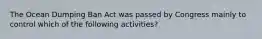 The Ocean Dumping Ban Act was passed by Congress mainly to control which of the following activities?