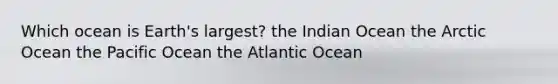 Which ocean is Earth's largest? the Indian Ocean the Arctic Ocean the Pacific Ocean the Atlantic Ocean