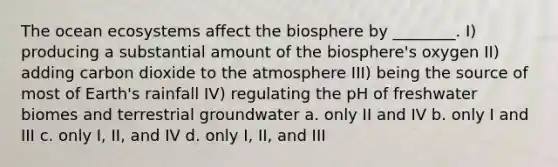 The ocean ecosystems affect the biosphere by ________. I) producing a substantial amount of the biosphere's oxygen II) adding carbon dioxide to the atmosphere III) being the source of most of Earth's rainfall IV) regulating the pH of freshwater biomes and terrestrial groundwater a. only II and IV b. only I and III c. only I, II, and IV d. only I, II, and III