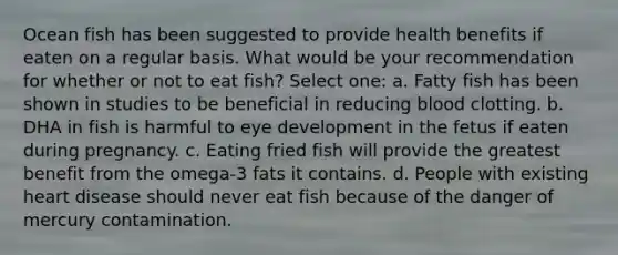 Ocean fish has been suggested to provide health benefits if eaten on a regular basis. What would be your recommendation for whether or not to eat fish? Select one: a. Fatty fish has been shown in studies to be beneficial in reducing blood clotting. b. DHA in fish is harmful to eye development in the fetus if eaten during pregnancy. c. Eating fried fish will provide the greatest benefit from the omega-3 fats it contains. d. People with existing heart disease should never eat fish because of the danger of mercury contamination.