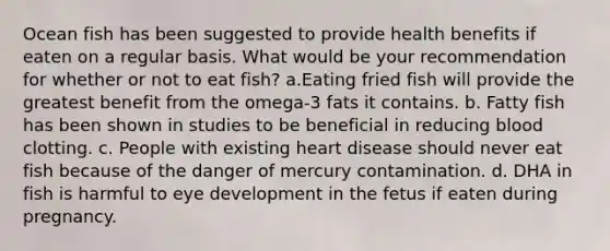 Ocean fish has been suggested to provide health benefits if eaten on a regular basis. What would be your recommendation for whether or not to eat fish? a.Eating fried fish will provide the greatest benefit from the omega-3 fats it contains. b. Fatty fish has been shown in studies to be beneficial in reducing blood clotting. c. People with existing heart disease should never eat fish because of the danger of mercury contamination. d. DHA in fish is harmful to eye development in the fetus if eaten during pregnancy.