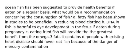 ocean fish has been suggested to provide health benefits if eaten on a regular basis. what would be a recommendation concerning the consumption of fish? a. fatty fish has been shown in studies to be beneficial in reducing blood clotting b. DHA in fish is harmful to eye development in the fetus if eaten during pregnancy c. eating fried fish will provide the the greatest benefit from the omega-3 fats it contains d. people with existing heart disease should never eat fish because of the danger of mercury contamination