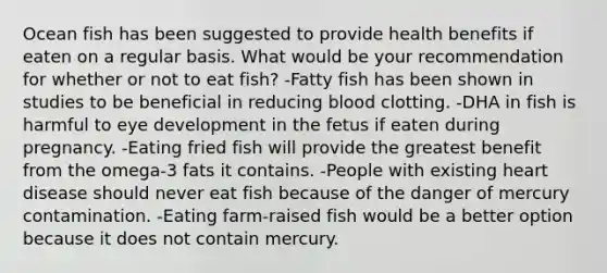 Ocean fish has been suggested to provide health benefits if eaten on a regular basis. What would be your recommendation for whether or not to eat fish?​ -​Fatty fish has been shown in studies to be beneficial in reducing blood clotting. ​-DHA in fish is harmful to eye development in the fetus if eaten during pregnancy. -​Eating fried fish will provide the greatest benefit from the omega-3 fats it contains. -​People with existing heart disease should never eat fish because of the danger of mercury contamination. ​-Eating farm-raised fish would be a better option because it does not contain mercury.