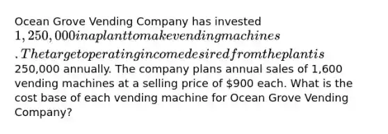 Ocean Grove Vending Company has invested 1,250,000 in a plant to make vending machines. The target operating income desired from the plant is250,000 annually. The company plans annual sales of 1,600 vending machines at a selling price of 900 each. What is the cost base of each vending machine for Ocean Grove Vending Company?