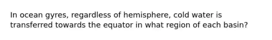 In ocean gyres, regardless of hemisphere, cold water is transferred towards the equator in what region of each basin?