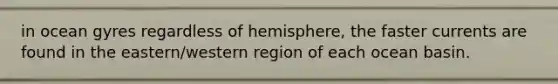 in ocean gyres regardless of hemisphere, the faster currents are found in the eastern/western region of each ocean basin.