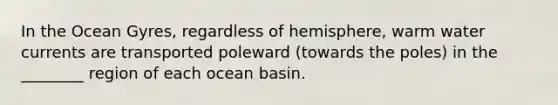 In the Ocean Gyres, regardless of hemisphere, warm water currents are transported poleward (towards the poles) in the ________ region of each ocean basin.