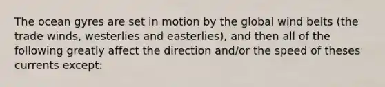 The ocean gyres are set in motion by the global wind belts (the trade winds, westerlies and easterlies), and then all of the following greatly affect the direction and/or the speed of theses currents except: