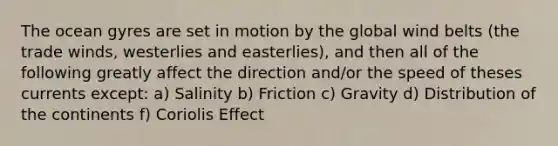 The ocean gyres are set in motion by the global wind belts (the trade winds, westerlies and easterlies), and then all of the following greatly affect the direction and/or the speed of theses currents except: a) Salinity b) Friction c) Gravity d) Distribution of the continents f) Coriolis Effect