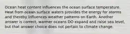 Ocean heat content influences the ocean surface temperature. Heat from ocean surface waters provides the energy for storms and thereby influences weather patterns on Earth. Another answer is correct, warmer oceans DO expand and raise sea level, but that answer choice does not pertain to climate change.