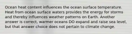 Ocean heat content influences the ocean surface temperature. Heat from ocean surface waters provides the energy for storms and thereby influences weather patterns on Earth. Another answer is correct, warmer oceans DO expand and raise sea level, but that answer choice does not pertain to climate change.