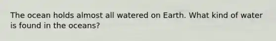 The ocean holds almost all watered on Earth. What kind of water is found in the oceans?