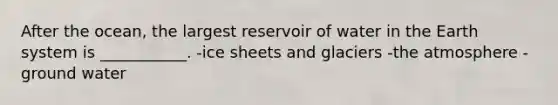 After the ocean, the largest reservoir of water in the Earth system is ___________. -ice sheets and glaciers -the atmosphere -ground water