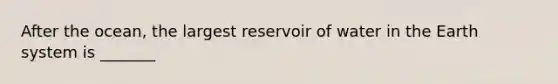 After the ocean, the largest reservoir of water in the Earth system is _______