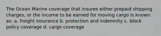 The Ocean Marine coverage that insures either prepaid shipping charges, or the income to be earned for moving cargo is known as: a. freight insurance b. protection and indemnity c. block policy coverage d. cargo coverage