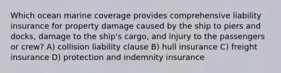 Which ocean marine coverage provides comprehensive liability insurance for property damage caused by the ship to piers and docks, damage to the ship's cargo, and injury to the passengers or crew? A) collision liability clause B) hull insurance C) freight insurance D) protection and indemnity insurance