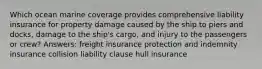 Which ocean marine coverage provides comprehensive liability insurance for property damage caused by the ship to piers and docks, damage to the ship's cargo, and injury to the passengers or crew? Answers: freight insurance protection and indemnity insurance collision liability clause hull insurance