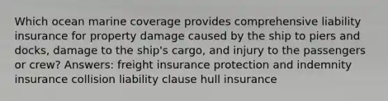 Which ocean marine coverage provides comprehensive liability insurance for property damage caused by the ship to piers and docks, damage to the ship's cargo, and injury to the passengers or crew? Answers: freight insurance protection and indemnity insurance collision liability clause hull insurance