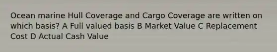 Ocean marine Hull Coverage and Cargo Coverage are written on which basis? A Full valued basis B Market Value C Replacement Cost D Actual Cash Value