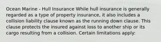 Ocean Marine - Hull Insurance While hull insurance is generally regarded as a type of property insurance, it also includes a collision liability clause known as the running down clause. This clause protects the insured against loss to another ship or its cargo resulting from a collision. Certain limitations apply: