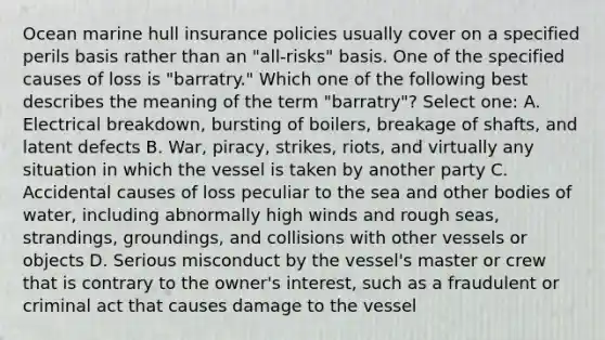 Ocean marine hull insurance policies usually cover on a specified perils basis rather than an "all-risks" basis. One of the specified causes of loss is "barratry." Which one of the following best describes the meaning of the term "barratry"? Select one: A. Electrical breakdown, bursting of boilers, breakage of shafts, and latent defects B. War, piracy, strikes, riots, and virtually any situation in which the vessel is taken by another party C. Accidental causes of loss peculiar to the sea and other bodies of water, including abnormally high winds and rough seas, strandings, groundings, and collisions with other vessels or objects D. Serious misconduct by the vessel's master or crew that is contrary to the owner's interest, such as a fraudulent or criminal act that causes damage to the vessel