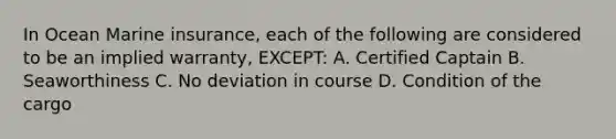 In Ocean Marine insurance, each of the following are considered to be an implied warranty, EXCEPT: A. Certified Captain B. Seaworthiness C. No deviation in course D. Condition of the cargo