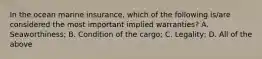 In the ocean marine insurance, which of the following is/are considered the most important implied warranties? A. Seaworthiness; B. Condition of the cargo; C. Legality; D. All of the above