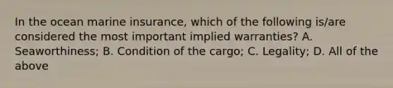 In the ocean marine insurance, which of the following is/are considered the most important implied warranties? A. Seaworthiness; B. Condition of the cargo; C. Legality; D. All of the above