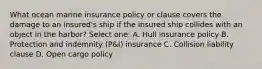 What ocean marine insurance policy or clause covers the damage to an insured's ship if the insured ship collides with an object in the harbor? Select one: A. Hull insurance policy B. Protection and indemnity (P&I) insurance C. Collision liability clause D. Open cargo policy