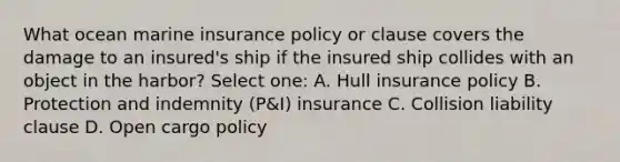 What ocean marine insurance policy or clause covers the damage to an insured's ship if the insured ship collides with an object in the harbor? Select one: A. Hull insurance policy B. Protection and indemnity (P&I) insurance C. Collision liability clause D. Open cargo policy