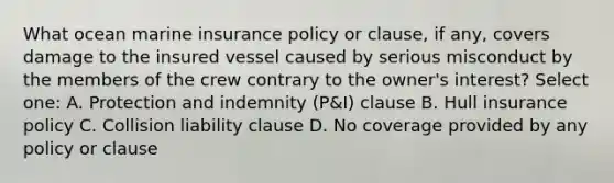 What ocean marine insurance policy or clause, if any, covers damage to the insured vessel caused by serious misconduct by the members of the crew contrary to the owner's interest? Select one: A. Protection and indemnity (P&I) clause B. Hull insurance policy C. Collision liability clause D. No coverage provided by any policy or clause