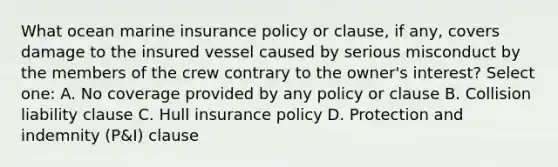 What ocean marine insurance policy or clause, if any, covers damage to the insured vessel caused by serious misconduct by the members of the crew contrary to the owner's interest? Select one: A. No coverage provided by any policy or clause B. Collision liability clause C. Hull insurance policy D. Protection and indemnity (P&I) clause