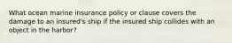 What ocean marine insurance policy or clause covers the damage to an insured's ship if the insured ship collides with an object in the harbor?