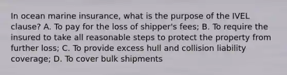 In ocean marine insurance, what is the purpose of the IVEL clause? A. To pay for the loss of shipper's fees; B. To require the insured to take all reasonable steps to protect the property from further loss; C. To provide excess hull and collision liability coverage; D. To cover bulk shipments