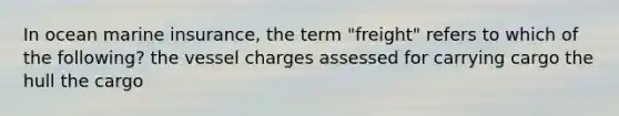 In ocean marine insurance, the term "freight" refers to which of the following? the vessel charges assessed for carrying cargo the hull the cargo