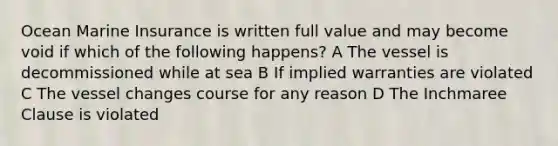 Ocean Marine Insurance is written full value and may become void if which of the following happens? A The vessel is decommissioned while at sea B If implied warranties are violated C The vessel changes course for any reason D The Inchmaree Clause is violated