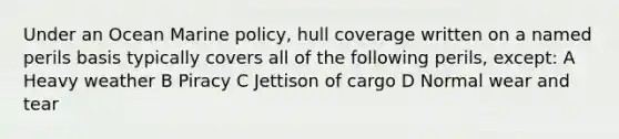 Under an Ocean Marine policy, hull coverage written on a named perils basis typically covers all of the following perils, except: A Heavy weather B Piracy C Jettison of cargo D Normal wear and tear