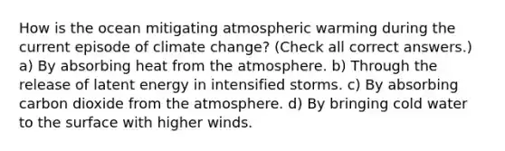 How is the ocean mitigating atmospheric warming during the current episode of climate change? (Check all correct answers.) a) By absorbing heat from the atmosphere. b) Through the release of latent energy in intensified storms. c) By absorbing carbon dioxide from the atmosphere. d) By bringing cold water to the surface with higher winds.