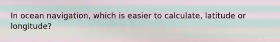 In ocean navigation, which is easier to calculate, latitude or longitude?