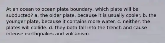 At an ocean to ocean plate boundary, which plate will be subducted? a. the older plate, because it is usually cooler. b. the younger plate, because it contains more water. c. neither, the plates will collide. d. they both fall into the trench and cause intense earthquakes and volcanism.