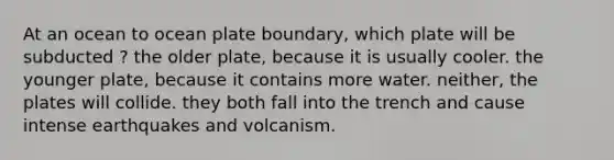 At an ocean to ocean plate boundary, which plate will be subducted ? the older plate, because it is usually cooler. the younger plate, because it contains more water. neither, the plates will collide. they both fall into the trench and cause intense earthquakes and volcanism.