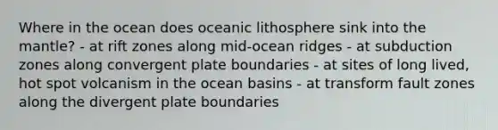 Where in the ocean does oceanic lithosphere sink into <a href='https://www.questionai.com/knowledge/kHR4HOnNY8-the-mantle' class='anchor-knowledge'>the mantle</a>? - at rift zones along mid-ocean ridges - at subduction zones along convergent plate boundaries - at sites of long lived, hot spot volcanism in the ocean basins - at transform fault zones along the divergent plate boundaries