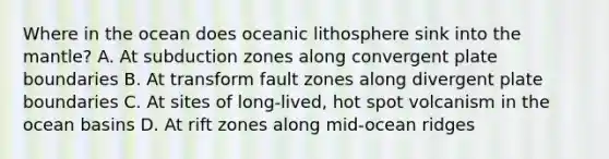 Where in the ocean does oceanic lithosphere sink into the mantle? A. At subduction zones along convergent plate boundaries B. At transform fault zones along divergent plate boundaries C. At sites of long-lived, hot spot volcanism in the ocean basins D. At rift zones along mid-ocean ridges