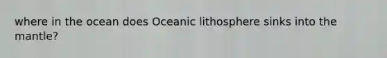 where in the ocean does Oceanic lithosphere sinks into <a href='https://www.questionai.com/knowledge/kHR4HOnNY8-the-mantle' class='anchor-knowledge'>the mantle</a>?