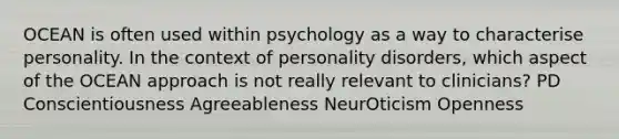 OCEAN is often used within psychology as a way to characterise personality. In the context of personality disorders, which aspect of the OCEAN approach is not really relevant to clinicians? PD Conscientiousness Agreeableness NeurOticism Openness