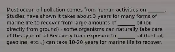 Most ocean oil pollution comes from human activities on _______. Studies have shown it takes about 3 years for many forms of marine life to recover from large amounts of _______ oil (oil directly from ground) - some organisms can naturally take care of this type of oil Recovery from exposure to _______ oil (fuel oil, gasoline, etc...) can take 10-20 years for marine life to recover.