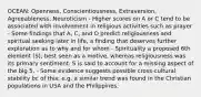 OCEAN: Openness, Conscientiousness, Extraversion, Agreeableness, Neuroticism - Higher scores on A or C tend to be associated with involvement in religious activities such as prayer - Some findings that A, C, and O predict religiousness and spiritual seeking later in life, a finding that deserves further exploration as to why and for whom - Spirituality a proposed 6th element (S); best seen as a motive, whereas religiousness was its primary sentiment. S is said to account for a missing aspect of the big 5. - Some evidence suggests possible cross-cultural stability bc of this; e.g. a similar trend was found in the Christian populations in USA and the Philippines.